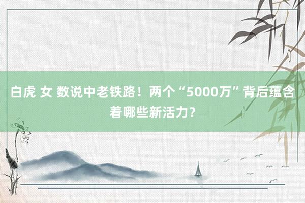 白虎 女 数说中老铁路！两个“5000万”背后蕴含着哪些新活力？