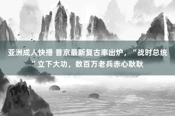 亚洲成人快播 普京最新复古率出炉，“战时总统”立下大功，数百万老兵赤心耿耿