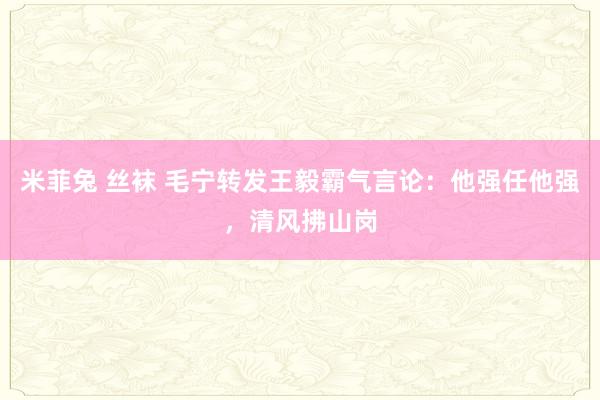 米菲兔 丝袜 毛宁转发王毅霸气言论：他强任他强，清风拂山岗