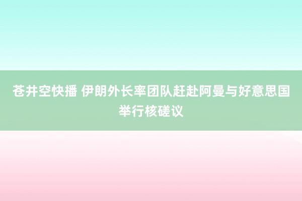 苍井空快播 伊朗外长率团队赶赴阿曼与好意思国举行核磋议