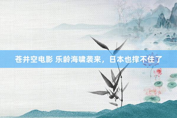 苍井空电影 乐龄海啸袭来，日本也撑不住了