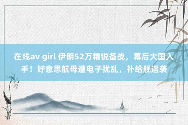 在线av girl 伊朗52万精锐备战，幕后大国入手！好意思航母遭电子扰乱，补给舰遇袭