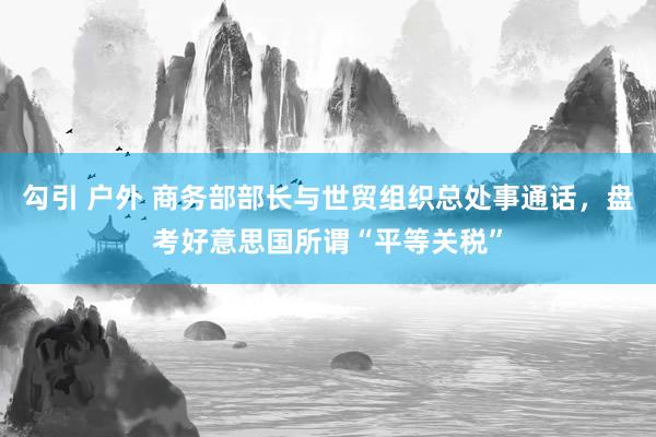 勾引 户外 商务部部长与世贸组织总处事通话，盘考好意思国所谓“平等关税”