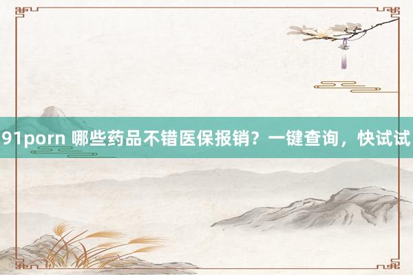 91porn 哪些药品不错医保报销？一键查询，快试试