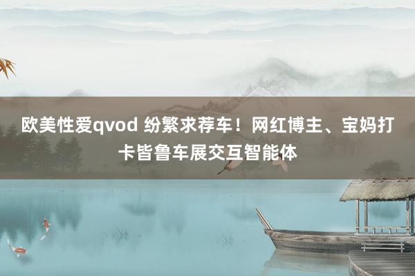 欧美性爱qvod 纷繁求荐车！网红博主、宝妈打卡皆鲁车展交互智能体