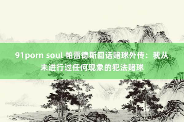 91porn soul 帕雷德斯回话赌球外传：我从未进行过任何现象的犯法赌球