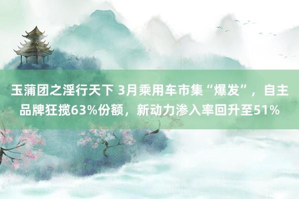 玉蒲团之淫行天下 3月乘用车市集“爆发”，自主品牌狂揽63%份额，新动力渗入率回升至51%