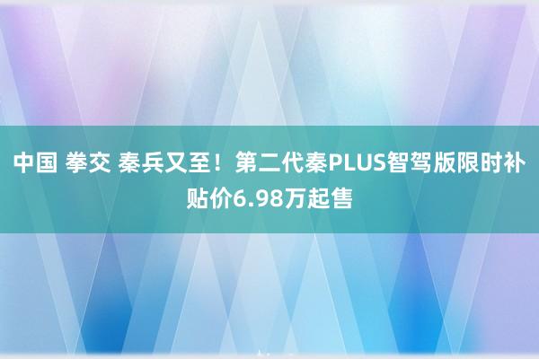 中国 拳交 秦兵又至！第二代秦PLUS智驾版限时补贴价6.98万起售