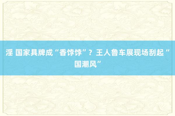 淫 国家具牌成“香饽饽”？王人鲁车展现场刮起“国潮风”