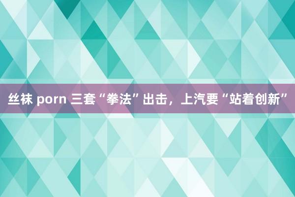 丝袜 porn 三套“拳法”出击，上汽要“站着创新”