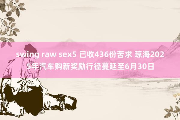 swing raw sex5 已收436份苦求 琼海2025年汽车购新奖励行径蔓延至6月30日