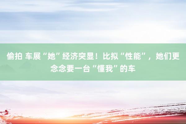 偷拍 车展“她”经济突显！比拟“性能”，她们更念念要一台“懂我”的车