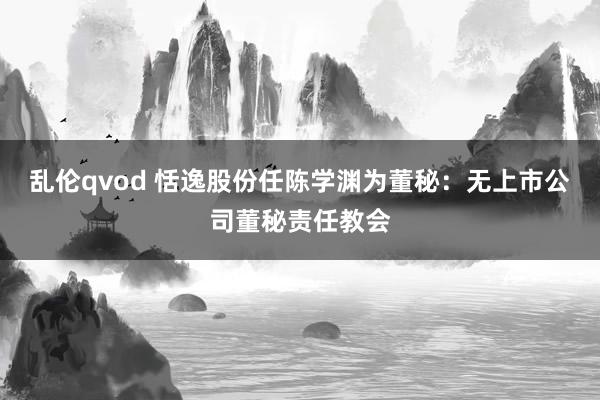 乱伦qvod 恬逸股份任陈学渊为董秘：无上市公司董秘责任教会