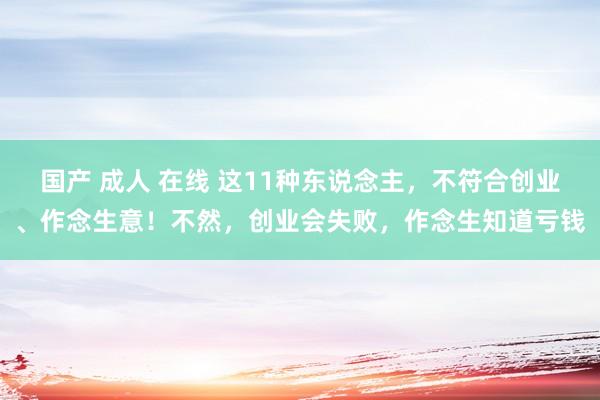 国产 成人 在线 这11种东说念主，不符合创业、作念生意！不然，创业会失败，作念生知道亏钱