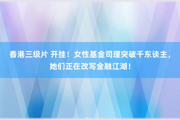 香港三级片 开挂！女性基金司理突破千东谈主，她们正在改写金融江湖！