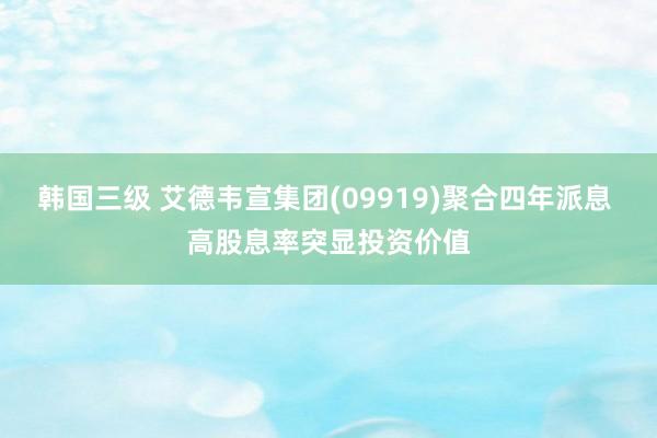 韩国三级 艾德韦宣集团(09919)聚合四年派息 高股息率突显投资价值