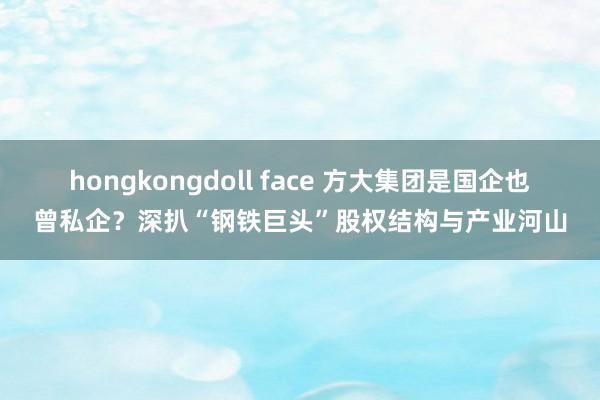 hongkongdoll face 方大集团是国企也曾私企？深扒“钢铁巨头”股权结构与产业河山