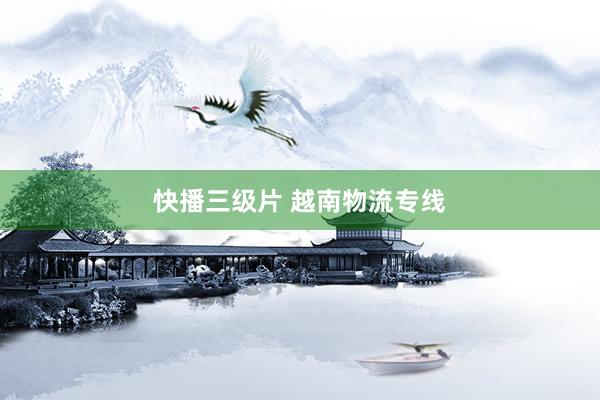 快播三级片 越南物流专线