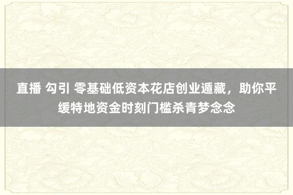 直播 勾引 零基础低资本花店创业遁藏，助你平缓特地资金时刻门槛杀青梦念念