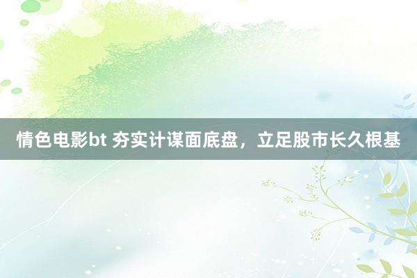 情色电影bt 夯实计谋面底盘，立足股市长久根基