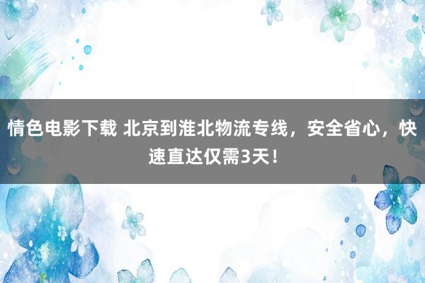 情色电影下载 北京到淮北物流专线，安全省心，快速直达仅需3天！