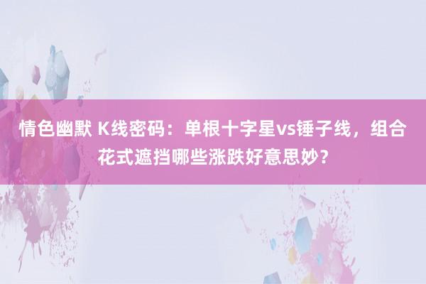 情色幽默 K线密码：单根十字星vs锤子线，组合花式遮挡哪些涨跌好意思妙？