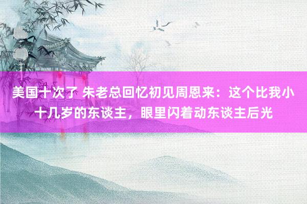 美国十次了 朱老总回忆初见周恩来：这个比我小十几岁的东谈主，眼里闪着动东谈主后光