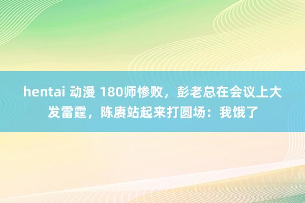 hentai 动漫 180师惨败，彭老总在会议上大发雷霆，陈赓站起来打圆场：我饿了
