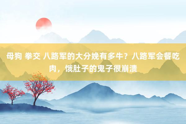 母狗 拳交 八路军的大分娩有多牛？八路军会餐吃肉，饿肚子的鬼子很崩溃