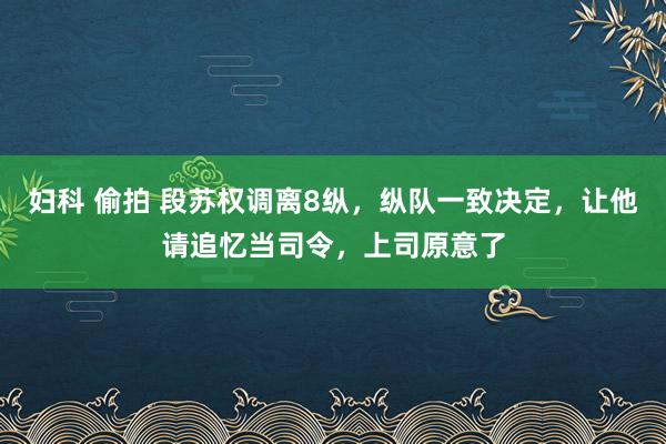 妇科 偷拍 段苏权调离8纵，纵队一致决定，让他请追忆当司令，上司原意了