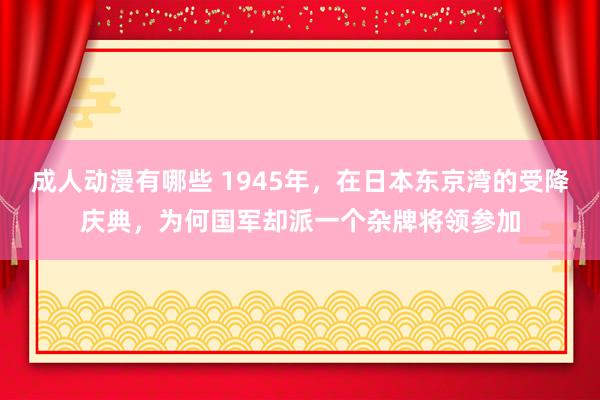 成人动漫有哪些 1945年，在日本东京湾的受降庆典，为何国军却派一个杂牌将领参加