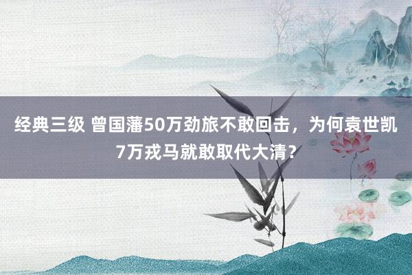 经典三级 曾国藩50万劲旅不敢回击，为何袁世凯7万戎马就敢取代大清？