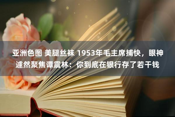 亚洲色图 美腿丝袜 1953年毛主席捕快，眼神遽然聚焦谭震林：你到底在银行存了若干钱