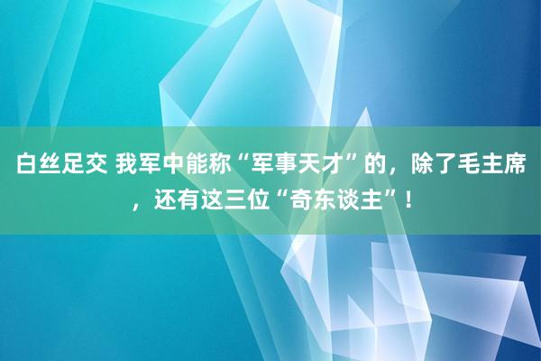 白丝足交 我军中能称“军事天才”的，除了毛主席，还有这三位“奇东谈主”！