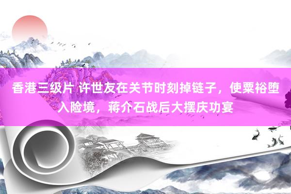 香港三级片 许世友在关节时刻掉链子，使粟裕堕入险境，蒋介石战后大摆庆功宴