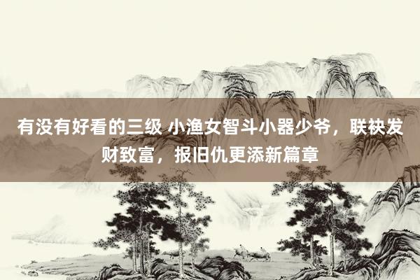有没有好看的三级 小渔女智斗小器少爷，联袂发财致富，报旧仇更添新篇章