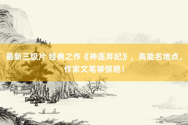 最新三级片 经典之作《神医弃妃》，高能名地点，作家文笔够惊艳！