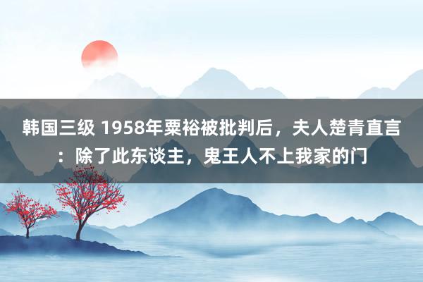 韩国三级 1958年粟裕被批判后，夫人楚青直言：除了此东谈主，鬼王人不上我家的门