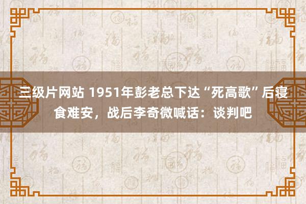 三级片网站 1951年彭老总下达“死高歌”后寝食难安，战后李奇微喊话：谈判吧