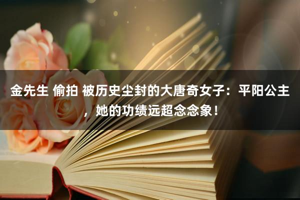 金先生 偷拍 被历史尘封的大唐奇女子：平阳公主，她的功绩远超念念象！