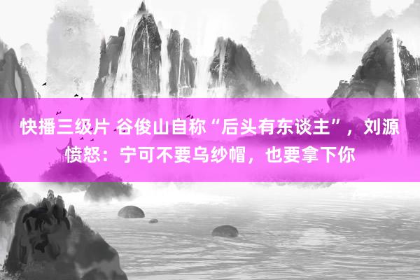 快播三级片 谷俊山自称“后头有东谈主”，刘源愤怒：宁可不要乌纱帽，也要拿下你