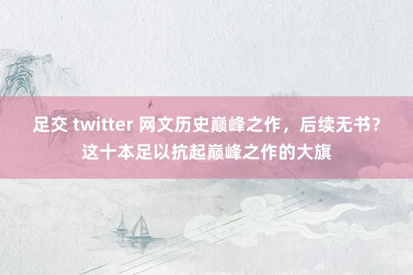 足交 twitter 网文历史巅峰之作，后续无书？这十本足以抗起巅峰之作的大旗