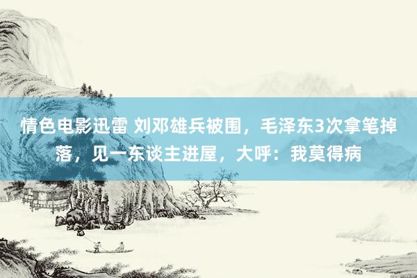 情色电影迅雷 刘邓雄兵被围，毛泽东3次拿笔掉落，见一东谈主进屋，大呼：我莫得病