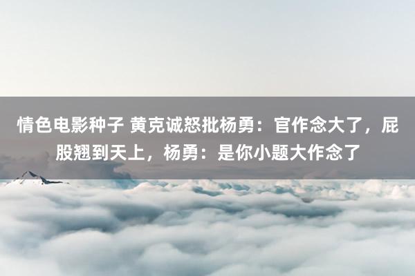 情色电影种子 黄克诚怒批杨勇：官作念大了，屁股翘到天上，杨勇：是你小题大作念了