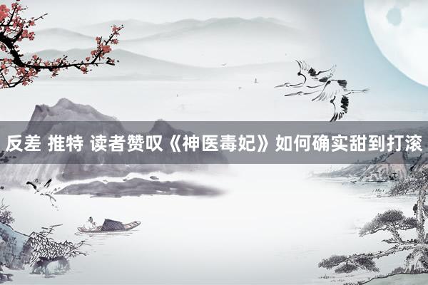 反差 推特 读者赞叹《神医毒妃》如何确实甜到打滚