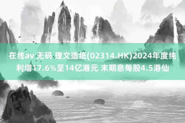 在线av 无码 理文造纸(02314.HK)2024年度纯利增17.6%至14亿港元 末期息每股4.