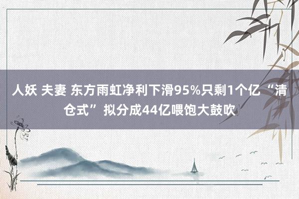 人妖 夫妻 东方雨虹净利下滑95%只剩1个亿 “清仓式” 拟分成44亿喂饱大鼓吹