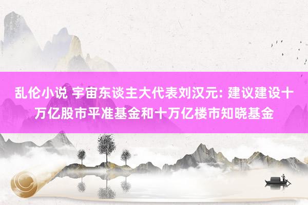 乱伦小说 宇宙东谈主大代表刘汉元: 建议建设十万亿股市平准基金和十万亿楼市知晓基金