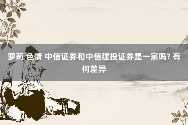 萝莉 色情 中信证券和中信建投证券是一家吗? 有何差异