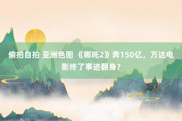 偷拍自拍 亚洲色图 《哪吒2》奔150亿，万达电影终了事迹翻身？